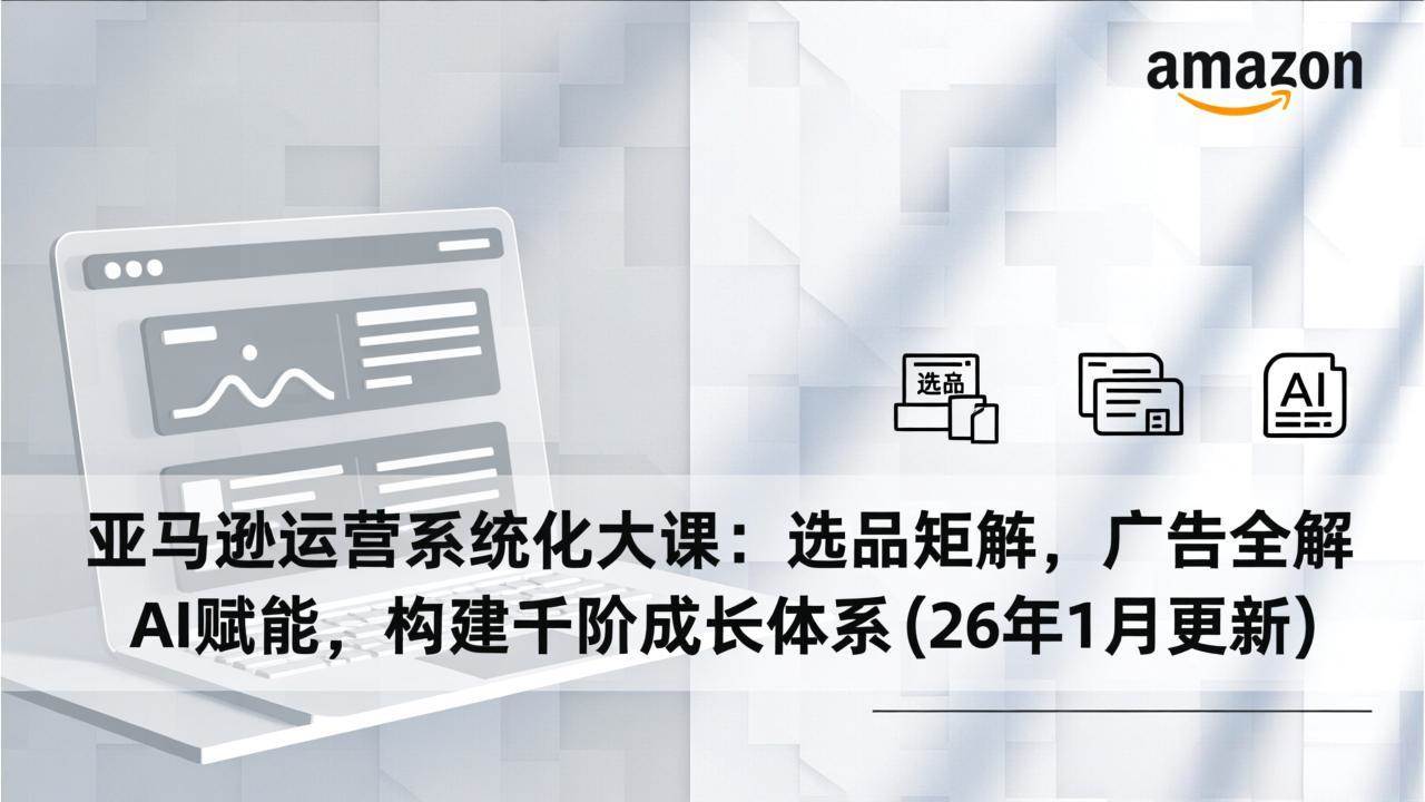 （17103期）亚马逊运营系统化大课：选品矩阵，广告全解，AI赋能，构建千阶成长体系(26年1月更新)-Tox源码网